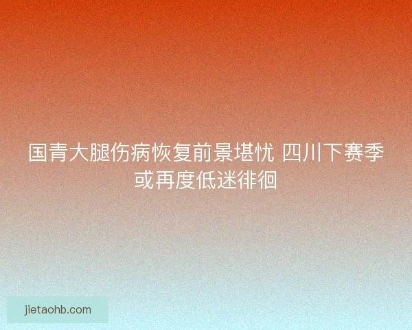 国青大腿伤病恢复前景堪忧 四川下赛季或再度低迷徘徊