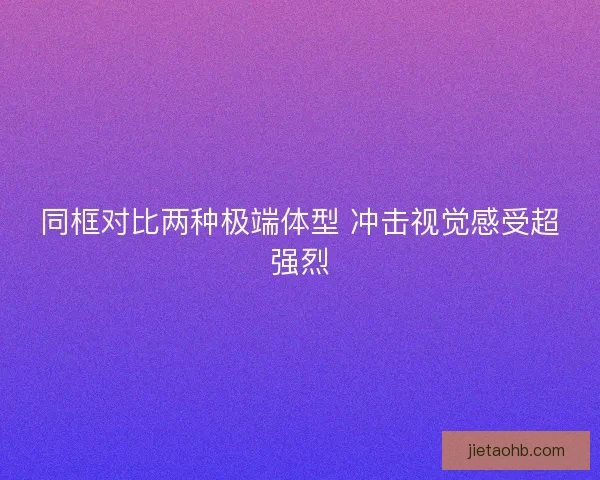 同框对比两种极端体型 冲击视觉感受超强烈