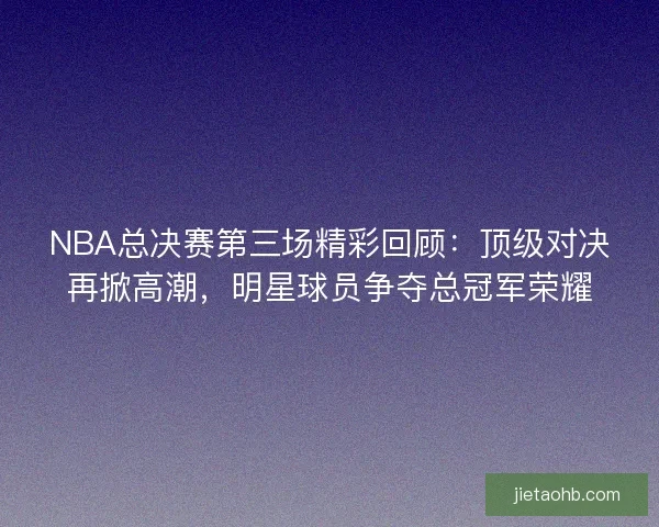 NBA总决赛第三场精彩回顾：顶级对决再掀高潮，明星球员争夺总冠军荣耀