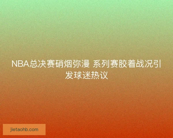 NBA总决赛硝烟弥漫 系列赛胶着战况引发球迷热议