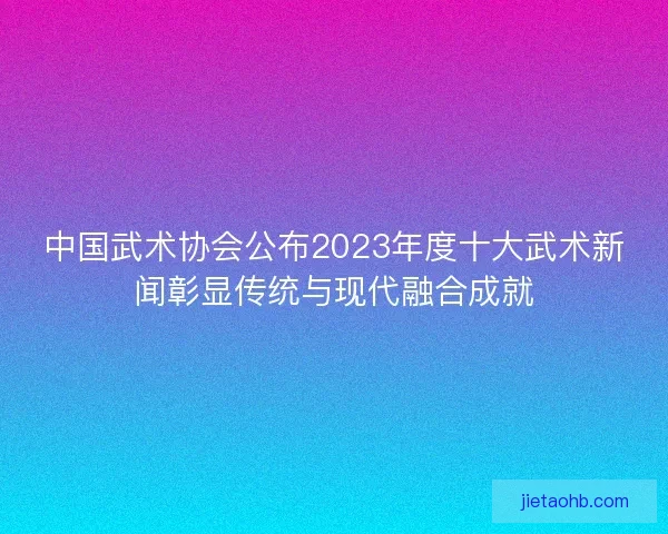 中国武术协会公布2023年度十大武术新闻彰显传统与现代融合成就