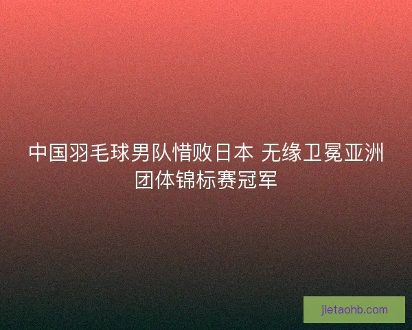 中国羽毛球男队惜败日本 无缘卫冕亚洲团体锦标赛冠军
